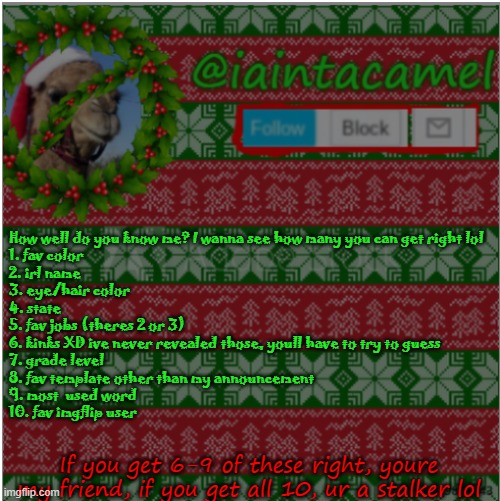 also, dark or light mode RN? | How well do you know me? I wanna see how many you can get right lol
1. fav color 
2. irl name
3. eye/hair color
4. state
5. fav jobs (theres 2 or 3)
6. kinks XD ive never revealed those, youll have to try to guess
7. grade level
8. fav template other than my announcement
9. most  used word
10. fav imgflip user; If you get 6-9 of these right, youre my friend, if you get all 10, ur a stalker lol | image tagged in iaintacamel | made w/ Imgflip meme maker