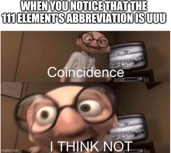 Seriosly, It Is | WHEN YOU NOTICE THAT THE 111 ELEMENT'S ABBREVIATION IS UUU | image tagged in blank white template,coincidence i think not | made w/ Imgflip meme maker