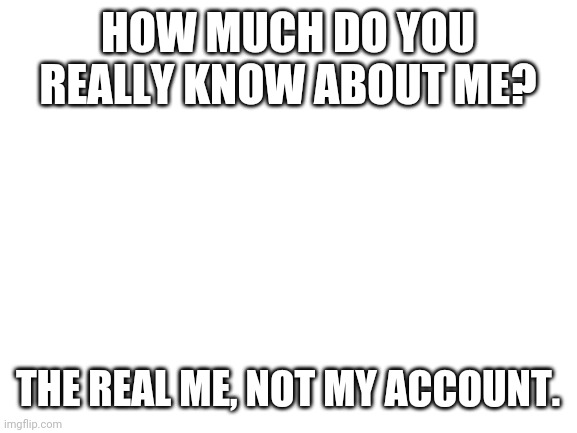 *laughs in unknown* | HOW MUCH DO YOU REALLY KNOW ABOUT ME? THE REAL ME, NOT MY ACCOUNT. | image tagged in blank white template | made w/ Imgflip meme maker