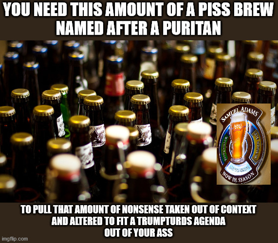 YOU NEED THIS AMOUNT OF A PISS BREW
NAMED AFTER A PURITAN TO PULL THAT AMOUNT OF NONSENSE TAKEN OUT OF CONTEXT
AND ALTERED TO FIT A TRUMPTUR | made w/ Imgflip meme maker