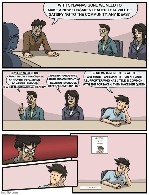 Boardroom Meeting Unexpected Ending | WITH SYLVANAS GONE WE NEED TO MAKE A NEW FORSAKEN LEADER THAT WILL BE SATISFYING TO THE COMMUNITY. ANY IDEAS? DEVELOP AN EXISTING CHARACTER OVER THE COURSE OF SEVERAL EXPANSIONS SO WE FEEL THEY'VE SHARED IN OUR NATIONAL IDENTITY; BRING CALIA MENETHIL IN AT THE LAST MINUTE AND MAKE HER AN ALLIANCE SUPPORTER WHO HAS LITTLE IN COMMON WITH THE FORSAKEN, THEN MAKE HER QUEEN; MAKE NATHANOS HAVE A HARD AND CONFRONTING DECISION TO CHOOSE HIS PEOPLE OVER HIS LOVE | image tagged in boardroom meeting unexpected ending | made w/ Imgflip meme maker