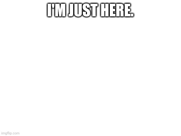 Its true | I'M JUST HERE. | image tagged in blank white template | made w/ Imgflip meme maker