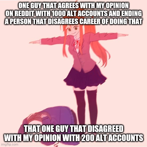 Reddit is sometimes like this | ONE GUY THAT AGREES WITH MY OPINION ON REDDIT WITH 1000 ALT ACCOUNTS AND ENDING A PERSON THAT DISAGREES CAREER OF DOING THAT; THAT ONE GUY THAT DISAGREED WITH MY OPINION WITH 200 ALT ACCOUNTS | image tagged in monika t-posing on sans | made w/ Imgflip meme maker