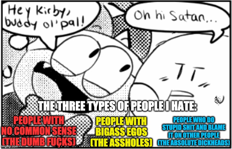 There have been others, but these are the most prominent. | THE THREE TYPES OF PEOPLE I HATE:; PEOPLE WITH NO COMMON SENSE (THE DUMB FUÇKS); PEOPLE WHO DO STUPID SHIT AND BLAME IT ON OTHER PEOPLE (THE ABSOLUTE DICKHEADS); PEOPLE WITH BIGASS EGOS (THE ASSHOLES) | image tagged in oh hi satan | made w/ Imgflip meme maker