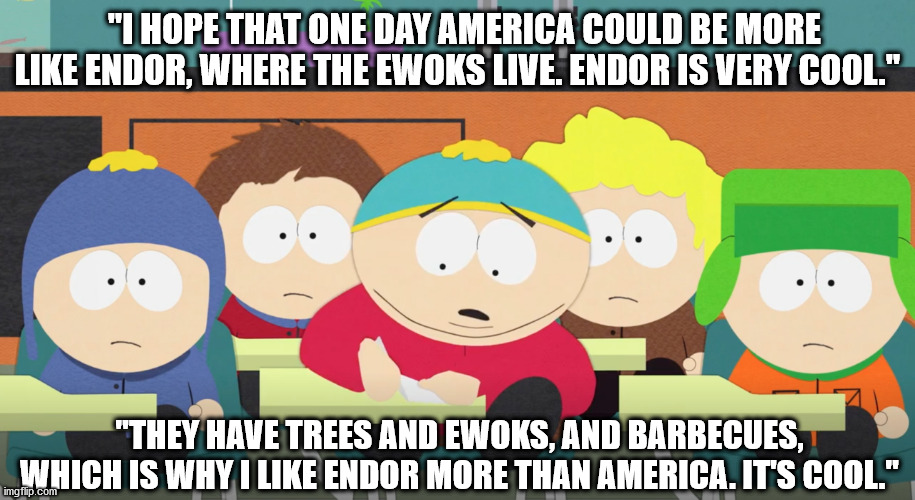 Eric Cartman | "I HOPE THAT ONE DAY AMERICA COULD BE MORE LIKE ENDOR, WHERE THE EWOKS LIVE. ENDOR IS VERY COOL."; "THEY HAVE TREES AND EWOKS, AND BARBECUES, WHICH IS WHY I LIKE ENDOR MORE THAN AMERICA. IT'S COOL." | image tagged in eric cartman | made w/ Imgflip meme maker