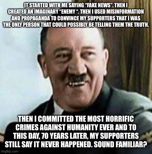 laughing hitler | IT STARTED WITH ME SAYING “FAKE NEWS”. THEN I CREATED AN IMAGINARY “ENEMY “. THEN I USED MISINFORMATION AND PROPAGANDA TO CONVINCE MY SUPPORTERS THAT I WAS THE ONLY PERSON THAT COULD POSSIBLY BE TELLING THEM THE TRUTH. THEN I COMMITTED THE MOST HORRIFIC CRIMES AGAINST HUMANITY EVER AND TO THIS DAY, 70 YEARS LATER, MY SUPPORTERS STILL SAY IT NEVER HAPPENED. SOUND FAMILIAR? | image tagged in laughing hitler | made w/ Imgflip meme maker