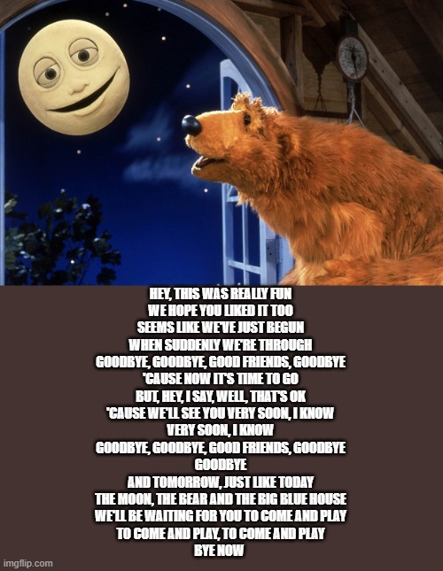 good night guys | HEY, THIS WAS REALLY FUN
WE HOPE YOU LIKED IT TOO
SEEMS LIKE WE'VE JUST BEGUN
WHEN SUDDENLY WE'RE THROUGH
GOODBYE, GOODBYE, GOOD FRIENDS, GOODBYE
'CAUSE NOW IT'S TIME TO GO
BUT, HEY, I SAY, WELL, THAT'S OK
'CAUSE WE'LL SEE YOU VERY SOON, I KNOW
VERY SOON, I KNOW
GOODBYE, GOODBYE, GOOD FRIENDS, GOODBYE
GOODBYE
AND TOMORROW, JUST LIKE TODAY
THE MOON, THE BEAR AND THE BIG BLUE HOUSE
WE'LL BE WAITING FOR YOU TO COME AND PLAY
TO COME AND PLAY, TO COME AND PLAY
BYE NOW | image tagged in bear in the big blue house | made w/ Imgflip meme maker