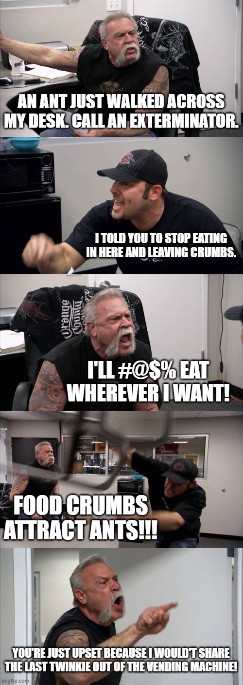 American Chopper Ant Issue | AN ANT JUST WALKED ACROSS MY DESK. CALL AN EXTERMINATOR. I TOLD YOU TO STOP EATING IN HERE AND LEAVING CRUMBS. I'LL #@$% EAT WHEREVER I WANT! FOOD CRUMBS ATTRACT ANTS!!! YOU'RE JUST UPSET BECAUSE I WOULD'T SHARE THE LAST TWINKIE OUT OF THE VENDING MACHINE! | image tagged in memes,american chopper argument,ants,food crumbs,twinks | made w/ Imgflip meme maker