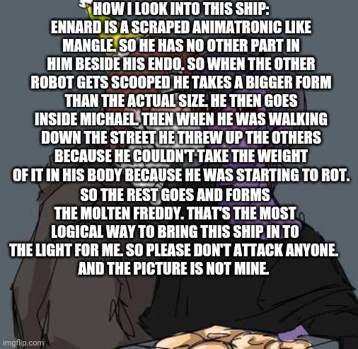A bit of a Logical Ennard x Michael explanation from me | HOW I LOOK INTO THIS SHIP:
ENNARD IS A SCRAPED ANIMATRONIC LIKE MANGLE. SO HE HAS NO OTHER PART IN HIM BESIDE HIS ENDO. SO WHEN THE OTHER ROBOT GETS SCOOPED HE TAKES A BIGGER FORM THAN THE ACTUAL SIZE. HE THEN GOES INSIDE MICHAEL. THEN WHEN HE WAS WALKING DOWN THE STREET HE THREW UP THE OTHERS BECAUSE HE COULDN'T TAKE THE WEIGHT  OF IT IN HIS BODY BECAUSE HE WAS STARTING TO ROT. SO THE REST GOES AND FORMS THE MOLTEN FREDDY. THAT'S THE MOST LOGICAL WAY TO BRING THIS SHIP IN TO THE LIGHT FOR ME. SO PLEASE DON'T ATTACK ANYONE. 
AND THE PICTURE IS NOT MINE. | image tagged in fnaf | made w/ Imgflip meme maker