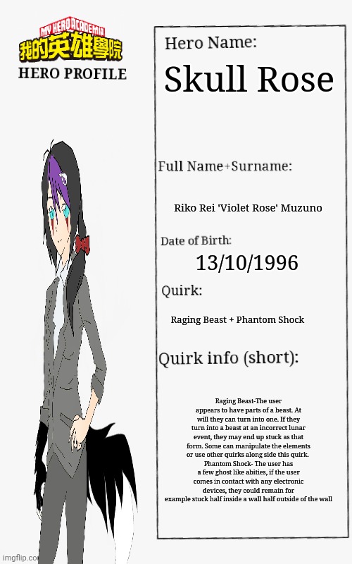 Just a neutral alignment  mha oc that's also a hero in training. | Skull Rose; Riko Rei 'Violet Rose' Muzuno; 13/10/1996; Raging Beast + Phantom Shock; Raging Beast-The user appears to have parts of a beast. At will they can turn into one. If they turn into a beast at an incorrect lunar event, they may end up stuck as that form. Some can manipulate the elements or use other quirks along side this quirk. 
Phantom Shock- The user has a few ghost like abities, if the user comes in contact with any electronic devices, they could remain for example stuck half inside a wall half outside of the wall | image tagged in mha hero profile | made w/ Imgflip meme maker