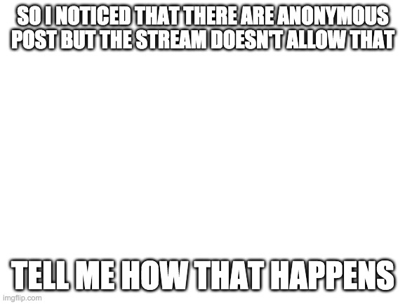 Blank White Template | SO I NOTICED THAT THERE ARE ANONYMOUS POST BUT THE STREAM DOESN'T ALLOW THAT; TELL ME HOW THAT HAPPENS | image tagged in blank white template | made w/ Imgflip meme maker