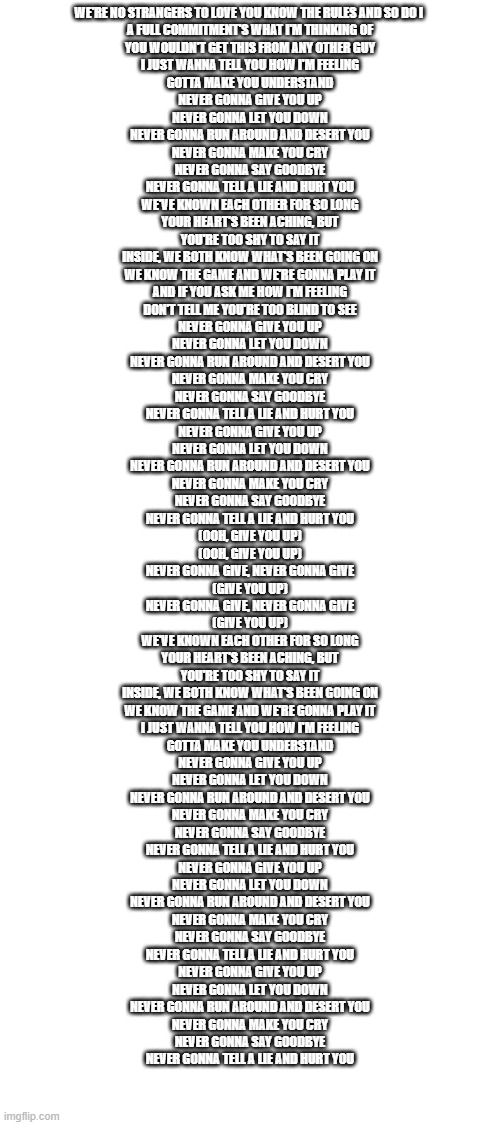 NEVER GONNA | WE'RE NO STRANGERS TO LOVE YOU KNOW THE RULES AND SO DO I 
A FULL COMMITMENT'S WHAT I'M THINKING OF
YOU WOULDN'T GET THIS FROM ANY OTHER GUY
I JUST WANNA TELL YOU HOW I'M FEELING
GOTTA MAKE YOU UNDERSTAND
NEVER GONNA GIVE YOU UP
NEVER GONNA LET YOU DOWN
NEVER GONNA RUN AROUND AND DESERT YOU
NEVER GONNA MAKE YOU CRY
NEVER GONNA SAY GOODBYE
NEVER GONNA TELL A LIE AND HURT YOU
WE'VE KNOWN EACH OTHER FOR SO LONG
YOUR HEART'S BEEN ACHING, BUT
YOU'RE TOO SHY TO SAY IT
INSIDE, WE BOTH KNOW WHAT'S BEEN GOING ON
WE KNOW THE GAME AND WE'RE GONNA PLAY IT
AND IF YOU ASK ME HOW I'M FEELING
DON'T TELL ME YOU'RE TOO BLIND TO SEE
NEVER GONNA GIVE YOU UP
NEVER GONNA LET YOU DOWN
NEVER GONNA RUN AROUND AND DESERT YOU
NEVER GONNA MAKE YOU CRY
NEVER GONNA SAY GOODBYE
NEVER GONNA TELL A LIE AND HURT YOU
NEVER GONNA GIVE YOU UP
NEVER GONNA LET YOU DOWN
NEVER GONNA RUN AROUND AND DESERT YOU
NEVER GONNA MAKE YOU CRY
NEVER GONNA SAY GOODBYE
NEVER GONNA TELL A LIE AND HURT YOU
(OOH, GIVE YOU UP)
(OOH, GIVE YOU UP)
NEVER GONNA GIVE, NEVER GONNA GIVE
(GIVE YOU UP)
NEVER GONNA GIVE, NEVER GONNA GIVE
(GIVE YOU UP)
WE'VE KNOWN EACH OTHER FOR SO LONG
YOUR HEART'S BEEN ACHING, BUT
YOU'RE TOO SHY TO SAY IT
INSIDE, WE BOTH KNOW WHAT'S BEEN GOING ON
WE KNOW THE GAME AND WE'RE GONNA PLAY IT
I JUST WANNA TELL YOU HOW I'M FEELING
GOTTA MAKE YOU UNDERSTAND
NEVER GONNA GIVE YOU UP
NEVER GONNA LET YOU DOWN
NEVER GONNA RUN AROUND AND DESERT YOU
NEVER GONNA MAKE YOU CRY
NEVER GONNA SAY GOODBYE
NEVER GONNA TELL A LIE AND HURT YOU
NEVER GONNA GIVE YOU UP
NEVER GONNA LET YOU DOWN
NEVER GONNA RUN AROUND AND DESERT YOU
NEVER GONNA MAKE YOU CRY
NEVER GONNA SAY GOODBYE
NEVER GONNA TELL A LIE AND HURT YOU
NEVER GONNA GIVE YOU UP
NEVER GONNA LET YOU DOWN
NEVER GONNA RUN AROUND AND DESERT YOU
NEVER GONNA MAKE YOU CRY
NEVER GONNA SAY GOODBYE
NEVER GONNA TELL A LIE AND HURT YOU | image tagged in blank white template | made w/ Imgflip meme maker