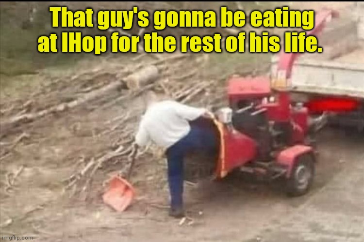 Just hop to it. | That guy's gonna be eating at IHop for the rest of his life. | image tagged in wood chipper,accident,funny | made w/ Imgflip meme maker