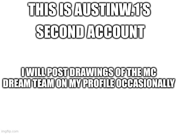 HEY LOOK | THIS IS AUSTINW.1’S; SECOND ACCOUNT; I WILL POST DRAWINGS OF THE MC DREAM TEAM ON MY PROFILE OCCASIONALLY | image tagged in blank white template,memes,animalloversstream,owner | made w/ Imgflip meme maker