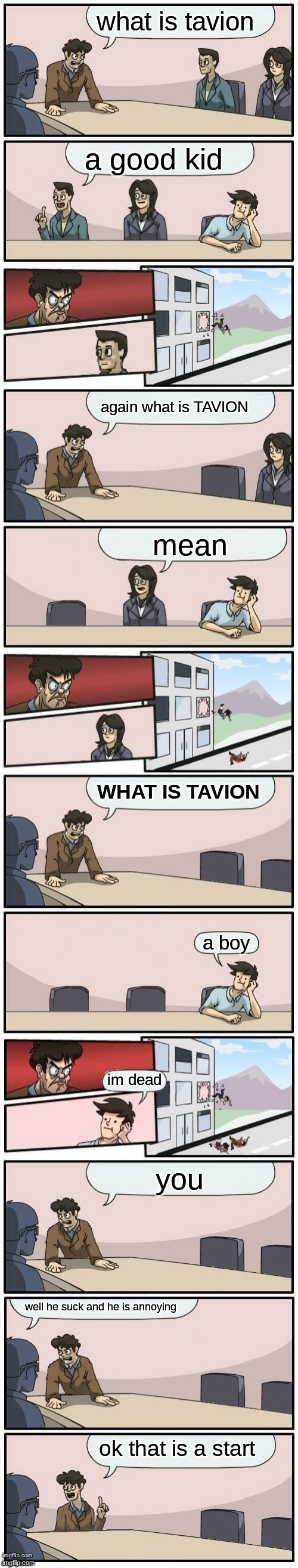 Extended boardroom meeting suggestion | what is tavion; a good kid; again what is TAVION; mean; WHAT IS TAVION; a boy; im dead; you; well he suck and he is annoying; ok that is a start | image tagged in extended boardroom meeting suggestion | made w/ Imgflip meme maker