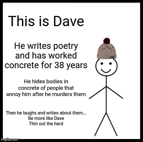 Be Like Bill Meme | This is Dave; He writes poetry and has worked concrete for 38 years; He hides bodies in concrete of people that annoy him after he murders them; Then he laughs and writes about them...
Be more like Dave
Thin out the herd | image tagged in memes,be like bill | made w/ Imgflip meme maker