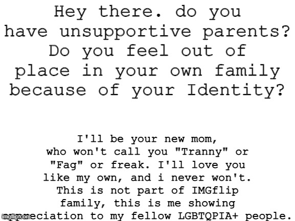 I know some of you have it worse off than others with family accepting you, so I'll be here for you. | Hey there. do you have unsupportive parents? Do you feel out of place in your own family because of your Identity? I'll be your new mom, who won't call you "Tranny" or "Fag" or freak. I'll love you like my own, and i never won't. This is not part of IMGflip family, this is me showing appreciation to my fellow LGBTQPIA+ people. | image tagged in blank white template | made w/ Imgflip meme maker