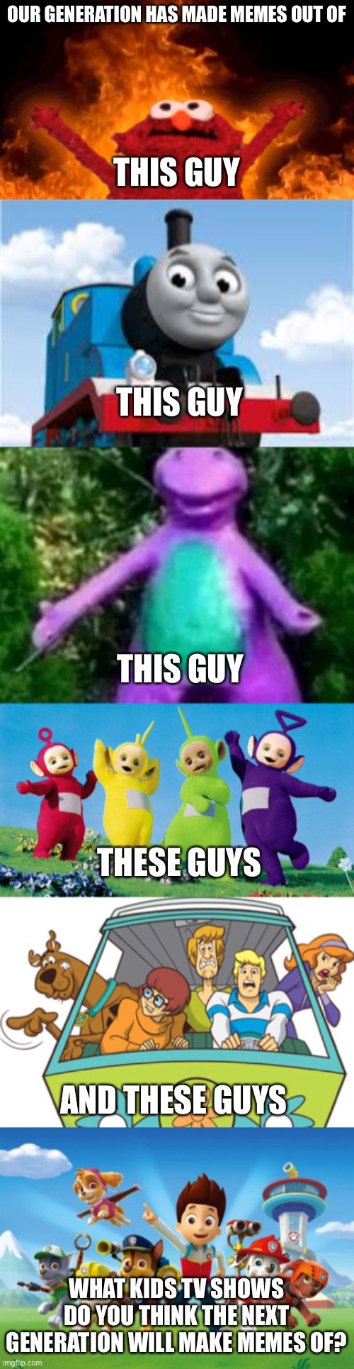 Got a question | OUR GENERATION HAS MADE MEMES OUT OF; THIS GUY; THIS GUY; THIS GUY; THESE GUYS; AND THESE GUYS; WHAT KIDS TV SHOWS DO YOU THINK THE NEXT GENERATION WILL MAKE MEMES OF? | image tagged in elmo fire,thomas the train,cha cha real smooth,teletubbies,memes,scooby doo | made w/ Imgflip meme maker