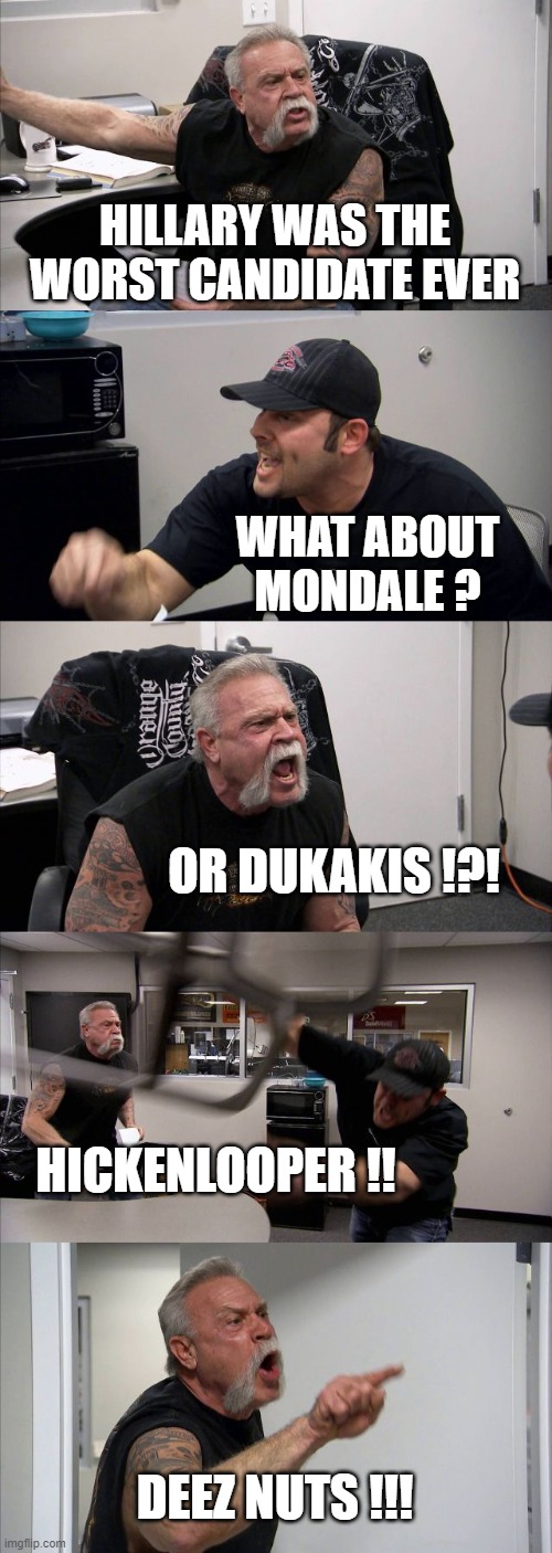 American Chopper Argument Meme | HILLARY WAS THE WORST CANDIDATE EVER WHAT ABOUT
MONDALE ? OR DUKAKIS !?! HICKENLOOPER !! DEEZ NUTS !!! | image tagged in memes,american chopper argument | made w/ Imgflip meme maker