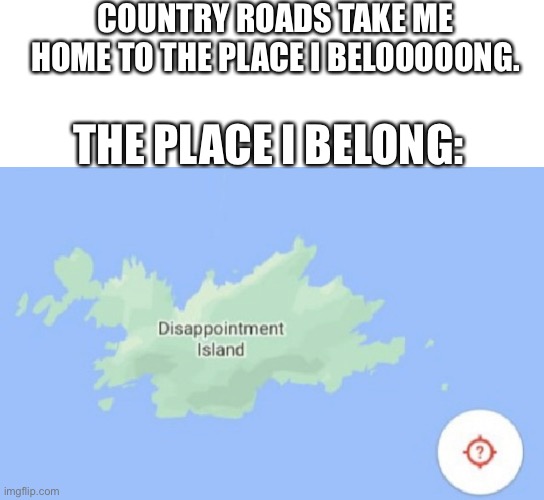 How am I getting homesick for somewhere I've never been? | COUNTRY ROADS TAKE ME HOME TO THE PLACE I BELOOOOONG. THE PLACE I BELONG: | image tagged in disappointment | made w/ Imgflip meme maker