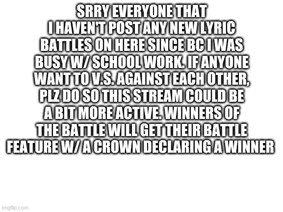Hi everyone |  SRRY EVERYONE THAT I HAVEN'T POST ANY NEW LYRIC BATTLES ON HERE SINCE BC I WAS BUSY W/ SCHOOL WORK. IF ANYONE WANT TO V.S. AGAINST EACH OTHER, PLZ DO SO THIS STREAM COULD BE A BIT MORE ACTIVE. WINNERS OF THE BATTLE WILL GET THEIR BATTLE FEATURE W/ A CROWN DECLARING A WINNER | image tagged in blank white template | made w/ Imgflip meme maker