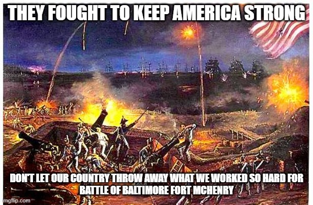 What America fought for | THEY FOUGHT TO KEEP AMERICA STRONG; DON'T LET OUR COUNTRY THROW AWAY WHAT WE WORKED SO HARD FOR
BATTLE OF BALTIMORE FORT MCHENRY | image tagged in war of 1812,country falling,reminder of the country we fought for | made w/ Imgflip meme maker