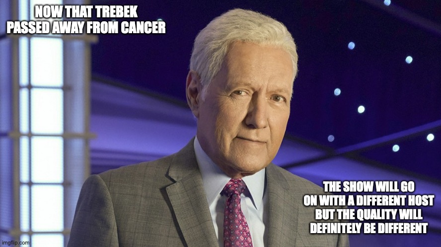 RIP Trebek | NOW THAT TREBEK PASSED AWAY FROM CANCER; THE SHOW WILL GO ON WITH A DIFFERENT HOST BUT THE QUALITY WILL DEFINITELY BE DIFFERENT | image tagged in jeopardy,alex trebek,memes | made w/ Imgflip meme maker
