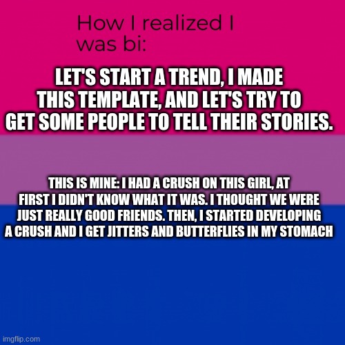 How I realized I was bi | LET'S START A TREND, I MADE THIS TEMPLATE, AND LET'S TRY TO GET SOME PEOPLE TO TELL THEIR STORIES. THIS IS MINE: I HAD A CRUSH ON THIS GIRL, AT FIRST I DIDN'T KNOW WHAT IT WAS. I THOUGHT WE WERE JUST REALLY GOOD FRIENDS. THEN, I STARTED DEVELOPING A CRUSH AND I GET JITTERS AND BUTTERFLIES IN MY STOMACH | image tagged in how i realized i was bi | made w/ Imgflip meme maker