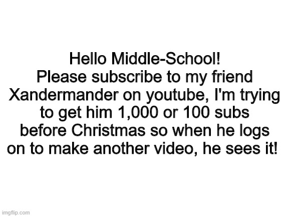 Blank White Template | Hello Middle-School! Please subscribe to my friend Xandermander on youtube, I'm trying to get him 1,000 or 100 subs before Christmas so when he logs on to make another video, he sees it! | image tagged in blank white template | made w/ Imgflip meme maker