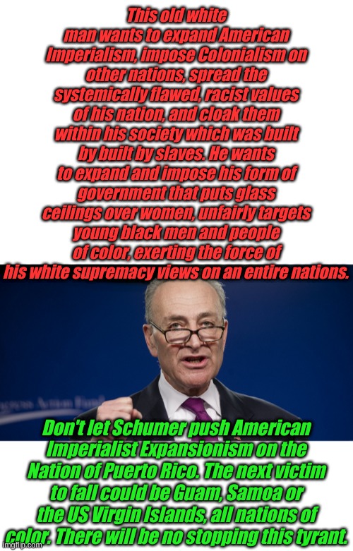 Stop the Democrat Imperial Conquest of Nations. Give US Territories their Independence like we did the Philippines! | This old white man wants to expand American Imperialism, impose Colonialism on other nations, spread the systemically flawed, racist values of his nation, and cloak them within his society which was built by built by slaves. He wants to expand and impose his form of government that puts glass ceilings over women, unfairly targets young black men and people of color, exerting the force of his white supremacy views on an entire nations. Don't let Schumer push American Imperialist Expansionism on the Nation of Puerto Rico. The next victim to fall could be Guam, Samoa or the US Virgin Islands, all nations of color. There will be no stopping this tyrant. | image tagged in blank white template,chuck schumer | made w/ Imgflip meme maker