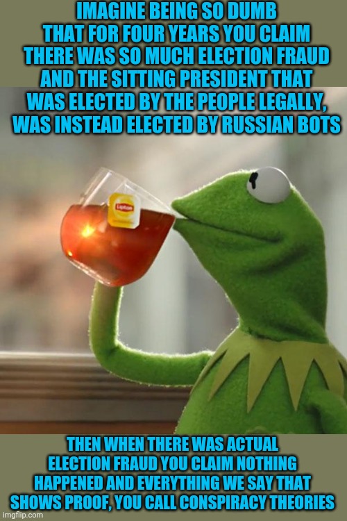 The stupid is strong in these people. | IMAGINE BEING SO DUMB THAT FOR FOUR YEARS YOU CLAIM THERE WAS SO MUCH ELECTION FRAUD AND THE SITTING PRESIDENT THAT WAS ELECTED BY THE PEOPLE LEGALLY, WAS INSTEAD ELECTED BY RUSSIAN BOTS; THEN WHEN THERE WAS ACTUAL ELECTION FRAUD YOU CLAIM NOTHING HAPPENED AND EVERYTHING WE SAY THAT SHOWS PROOF, YOU CALL CONSPIRACY THEORIES | image tagged in memes,but that's none of my business,kermit the frog | made w/ Imgflip meme maker