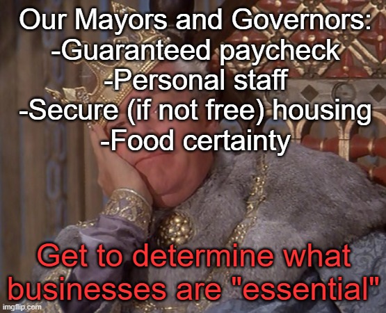 Not just you, California. The Northeast is lousy with these | Our Mayors and Governors:
-Guaranteed paycheck
-Personal staff
-Secure (if not free) housing
-Food certainty; Get to determine what businesses are "essential" | image tagged in restrictions,covid-19 | made w/ Imgflip meme maker