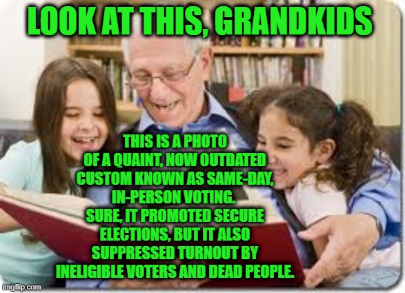 Grandpa Explains Old-Fashioned Ways of Voting | LOOK AT THIS, GRANDKIDS; THIS IS A PHOTO OF A QUAINT, NOW OUTDATED CUSTOM KNOWN AS SAME-DAY, IN-PERSON VOTING.  SURE, IT PROMOTED SECURE ELECTIONS, BUT IT ALSO SUPPRESSED TURNOUT BY INELIGIBLE VOTERS AND DEAD PEOPLE. | image tagged in memes,storytelling grandpa,voter fraud | made w/ Imgflip meme maker