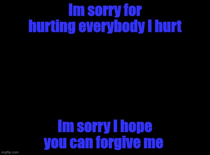 blank black | Im sorry for hurting everybody I hurt; Im sorry I hope you can forgive me | image tagged in blank black | made w/ Imgflip meme maker