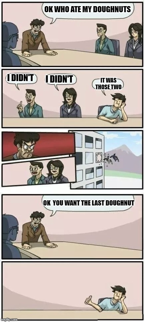 Boardroom Meeting Suggestion 2 | OK WHO ATE MY DOUGHNUTS; I DIDN'T; I DIDN'T; IT WAS THOSE TWO; OK  YOU WANT THE LAST DOUGHNUT | image tagged in boardroom meeting suggestion 2 | made w/ Imgflip meme maker