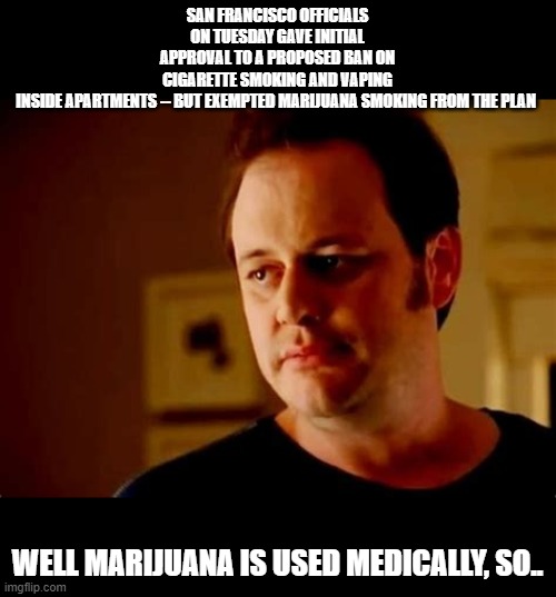 ban smoking  but not marijuana ..sure legalize drugs >:( (takes handfuls of opioids))lol) | SAN FRANCISCO OFFICIALS ON TUESDAY GAVE INITIAL APPROVAL TO A PROPOSED BAN ON CIGARETTE SMOKING AND VAPING INSIDE APARTMENTS -- BUT EXEMPTED MARIJUANA SMOKING FROM THE PLAN; WELL MARIJUANA IS USED MEDICALLY, SO.. | image tagged in funny memes,common sense,well this is awkward,memes | made w/ Imgflip meme maker