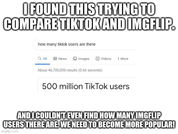 Help imgflip with popularity! | I FOUND THIS TRYING TO COMPARE TIKTOK AND IMGFLIP. AND I COULDN'T EVEN FIND HOW MANY IMGFLIP USERS THERE ARE. WE NEED TO BECOME MORE POPULAR! | image tagged in blank white template,tiktok,imgflip,imgflip users | made w/ Imgflip meme maker