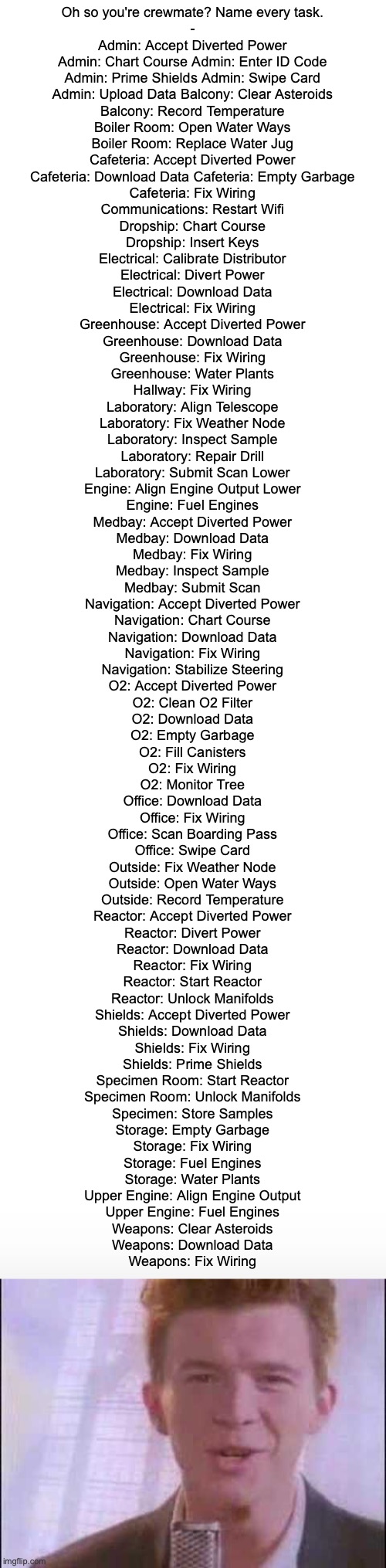 lolz | Oh so you're crewmate? Name every task.

-




Admin: Accept Diverted Power

Admin: Chart Course Admin: Enter ID Code

Admin: Prime Shields Admin: Swipe Card

Admin: Upload Data Balcony: Clear Asteroids

Balcony: Record Temperature

Boiler Room: Open Water Ways

Boiler Room: Replace Water Jug

Cafeteria: Accept Diverted Power

Cafeteria: Download Data Cafeteria: Empty Garbage

Cafeteria: Fix Wiring

Communications: Restart Wifi

Dropship: Chart Course

Dropship: Insert Keys

Electrical: Calibrate Distributor

Electrical: Divert Power

Electrical: Download Data

Electrical: Fix Wiring

Greenhouse: Accept Diverted Power

Greenhouse: Download Data

Greenhouse: Fix Wiring

Greenhouse: Water Plants

Hallway: Fix Wiring

Laboratory: Align Telescope

Laboratory: Fix Weather Node

Laboratory: Inspect Sample

Laboratory: Repair Drill

Laboratory: Submit Scan Lower

Engine: Align Engine Output Lower

Engine: Fuel Engines

Medbay: Accept Diverted Power

Medbay: Download Data

Medbay: Fix Wiring

Medbay: Inspect Sample

Medbay: Submit Scan

Navigation: Accept Diverted Power

Navigation: Chart Course

Navigation: Download Data

Navigation: Fix Wiring

Navigation: Stabilize Steering

O2: Accept Diverted Power

O2: Clean O2 Filter

O2: Download Data

O2: Empty Garbage

O2: Fill Canisters

O2: Fix Wiring

O2: Monitor Tree

Office: Download Data

Office: Fix Wiring

Office: Scan Boarding Pass

Office: Swipe Card

Outside: Fix Weather Node

Outside: Open Water Ways

Outside: Record Temperature

Reactor: Accept Diverted Power

Reactor: Divert Power

Reactor: Download Data

Reactor: Fix Wiring

Reactor: Start Reactor

Reactor: Unlock Manifolds

Shields: Accept Diverted Power

Shields: Download Data

Shields: Fix Wiring

Shields: Prime Shields

Specimen Room: Start Reactor

Specimen Room: Unlock Manifolds

Specimen: Store Samples

Storage: Empty Garbage

Storage: Fix Wiring

Storage: Fuel Engines

Storage: Water Plants

Upper Engine: Align Engine Output

Upper Engine: Fuel Engines

Weapons: Clear Asteroids

Weapons: Download Data

Weapons: Fix Wiring | image tagged in among us | made w/ Imgflip meme maker