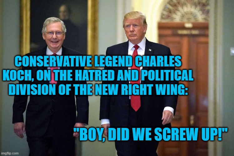 From His Lips. | CONSERVATIVE LEGEND CHARLES KOCH, ON THE HATRED AND POLITICAL DIVISION OF THE NEW RIGHT WING:; "BOY, DID WE SCREW UP!" | image tagged in politics | made w/ Imgflip meme maker