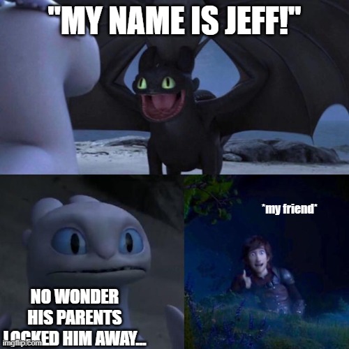 That one kid. | "MY NAME IS JEFF!"; *my friend*; NO WONDER HIS PARENTS LOCKED HIM AWAY... | image tagged in toothless presents himself | made w/ Imgflip meme maker