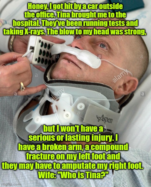 Just mention the girl's name. | Honey, I got hit by a car outside the office. Tina brought me to the hospital. They've been running tests and taking X-rays. The blow to my head was strong, but I won't have a serious or lasting injury. I have a broken arm, a compound fracture on my left foot and they may have to amputate my right foot. 
Wife: "Who is Tina?" | image tagged in hospital,otherwoman,funny | made w/ Imgflip meme maker