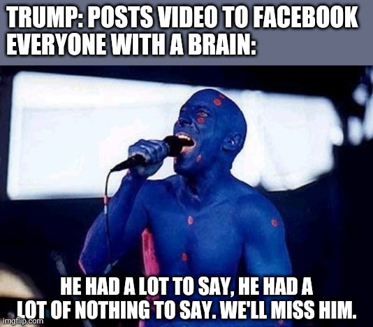 If you know what this meme is referencing you are a gentleman and a scholar. | TRUMP: POSTS VIDEO TO FACEBOOK
EVERYONE WITH A BRAIN:; HE HAD A LOT TO SAY, HE HAD A LOT OF NOTHING TO SAY. WE'LL MISS HIM. | image tagged in election,meme,ogt back from 92 | made w/ Imgflip meme maker