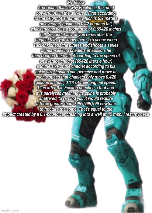 Random fact: My username doesn't actually refers to the character Church, no it refers to Epsilon | My fellow Americans this is why Epsilon is the most powerful A.I in the universe. First according to the height of a human (which is 6.9 meters on average) Epsilon is 0.42 humans tall, whick means he is a godly size of 0.69420 inches tall. Second if any of you remember the original RvB, you know there is a scene when Tucker kidnaps the pirates and shoots a series of heat-seeking chadlets at Epsilon, he then dodges them all. According to the speed of an average chadlet (69420 liters a hour) and the sixe of the chadlet according to his ankle size, Epsilon can perceive and move at such a speed that chadlets only move 0.420 gallons an hour, 0.1% of their original speed. Plus after this Epsilon punches a thot and it is paralyzed meaning its spine is probably shattered, to remind you it would require a force greater than 9,999,999,999 newtons to fracture the spine. That's equal to the impact created by a 0.1-pound car crashing into a wall at 42 mph. I rest my case | image tagged in tucker flowers | made w/ Imgflip meme maker