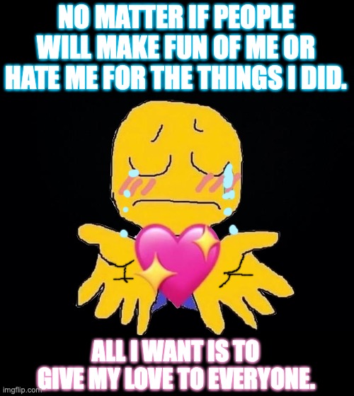 Give love to everybody. | NO MATTER IF PEOPLE WILL MAKE FUN OF ME OR HATE ME FOR THE THINGS I DID. ALL I WANT IS TO GIVE MY LOVE TO EVERYONE. | image tagged in black background,kindness,crying,bullying,hatred,depression | made w/ Imgflip meme maker