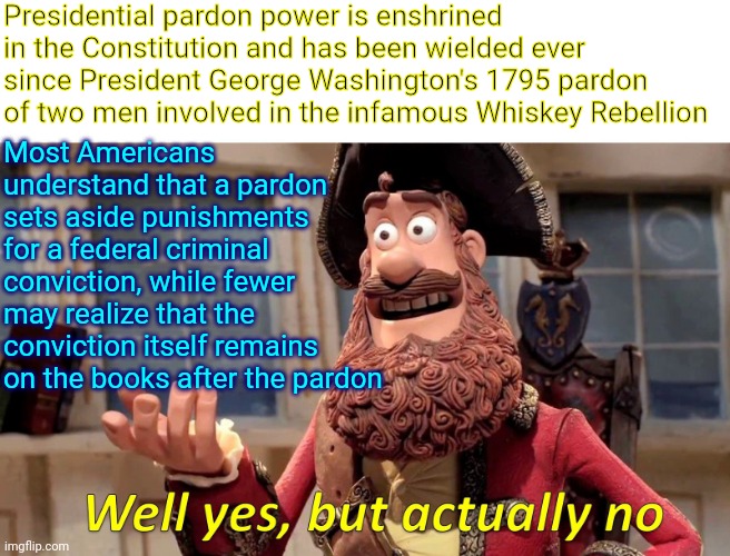 Pardon Me |  Presidential pardon power is enshrined in the Constitution and has been wielded ever since President George Washington's 1795 pardon of two men involved in the infamous Whiskey Rebellion; Most Americans understand that a pardon sets aside punishments for a federal criminal conviction, while fewer may realize that the conviction itself remains on the books after the pardon | image tagged in memes,well yes but actually no,pardon,pardon me,trump unfit unqualified dangerous,trump sucks | made w/ Imgflip meme maker