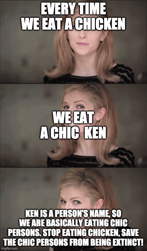 Bad Pun Anna Kendrick Meme | EVERY TIME WE EAT A CHICKEN KEN IS A PERSON'S NAME, SO WE ARE BASICALLY EATING CHIC PERSONS. STOP EATING CHICKEN, SAVE THE CHIC PERSONS FROM | image tagged in memes,bad pun anna kendrick | made w/ Imgflip meme maker