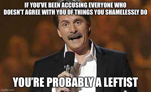 These people seem to know what they’re doing is bad, but only when others do it. | IF YOU’VE BEEN ACCUSING EVERYONE WHO DOESN’T AGREE WITH YOU OF THINGS YOU SHAMELESSLY DO; YOU’RE PROBABLY A LEFTIST | image tagged in jeff foxworthy you might be a redneck,memes,funny,politics,leftists,contradiction | made w/ Imgflip meme maker