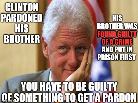 Pardon Me | CLINTON PARDONED HIS BROTHER; HIS BROTHER WAS FOUND GUILTY OF A CRIME AND PUT IN PRISON FIRST; FOUND GUILTY
OF A CRIME; YOU HAVE TO BE GUILTY OF SOMETHING TO GET A PARDON | image tagged in smiling bill clinton,pardon,presidential pardon,trump lies,lock him up,memes | made w/ Imgflip meme maker