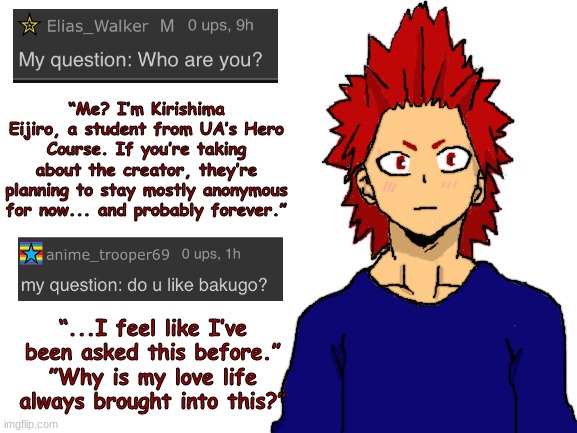 Thanks for helping me revive this! | “Me? I’m Kirishima Eijiro, a student from UA’s Hero Course. If you’re taking about the creator, they’re planning to stay mostly anonymous for now... and probably forever.”; “...I feel like I’ve been asked this before.”
”Why is my love life always brought into this?” | image tagged in blank white template,boku no hero academia,my hero academia | made w/ Imgflip meme maker