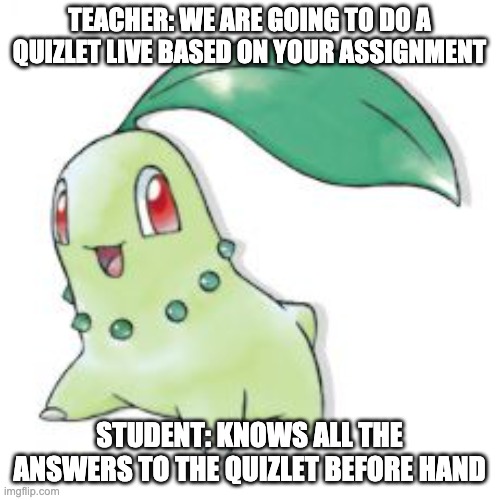 Chikorita | TEACHER: WE ARE GOING TO DO A QUIZLET LIVE BASED ON YOUR ASSIGNMENT STUDENT: KNOWS ALL THE ANSWERS TO THE QUIZLET BEFORE HAND | image tagged in chikorita | made w/ Imgflip meme maker